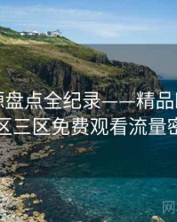 重磅资源盘点全纪录——精品欧美一区二区三区免费观看流量密码