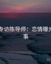 51爆料专访陈导师：恋情曝光幕后故事