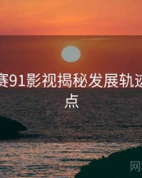 每日大赛91影视揭秘发展轨迹核心看点