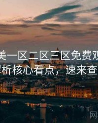 精品欧美一区二区三区免费观看话题解析核心看点，速来查看