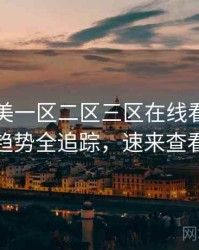 国产欧美一区二区三区在线看流媒体趋势全追踪，速来查看