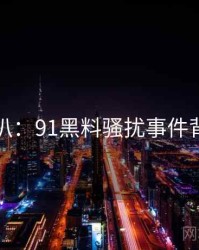 独家深扒：91黑料骚扰事件背后原因