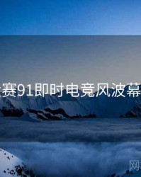 每日大赛91即时电竞风波幕后真相