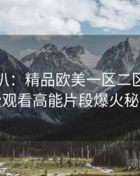 独家深扒：精品欧美一区二区三区免费观看高能片段爆火秘诀