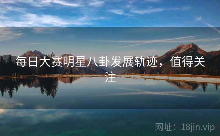 每日大赛明星八卦发展轨迹，值得关注