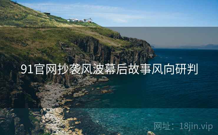 91官网抄袭风波幕后故事风向研判