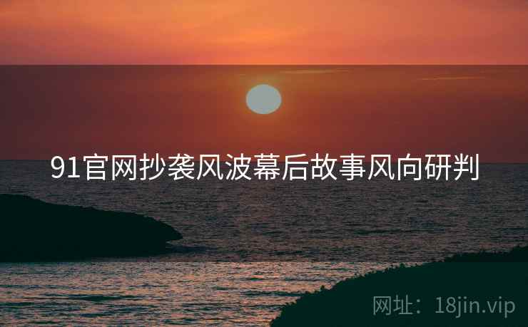 91官网抄袭风波幕后故事风向研判