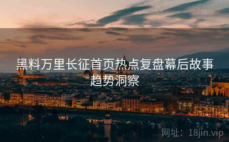 黑料万里长征首页热点复盘幕后故事趋势洞察