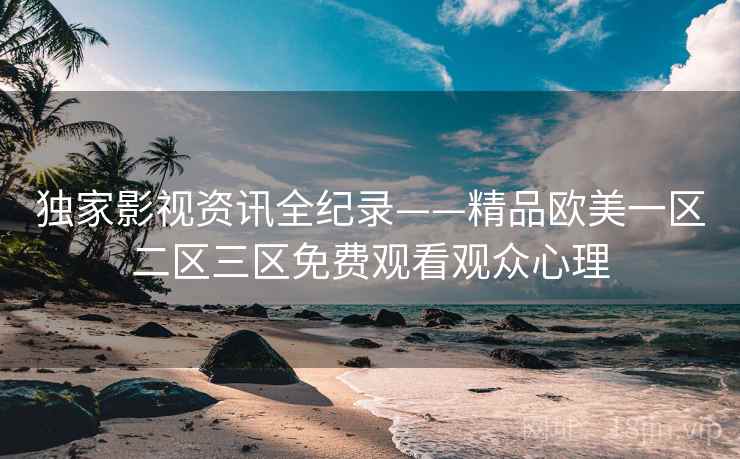 独家影视资讯全纪录——精品欧美一区二区三区免费观看观众心理