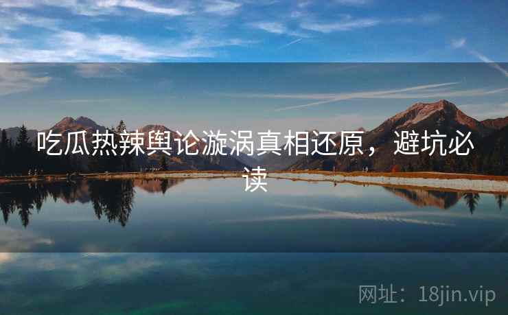 吃瓜热辣舆论漩涡真相还原，避坑必读
