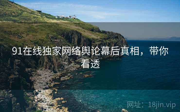 91在线独家网络舆论幕后真相，带你看透