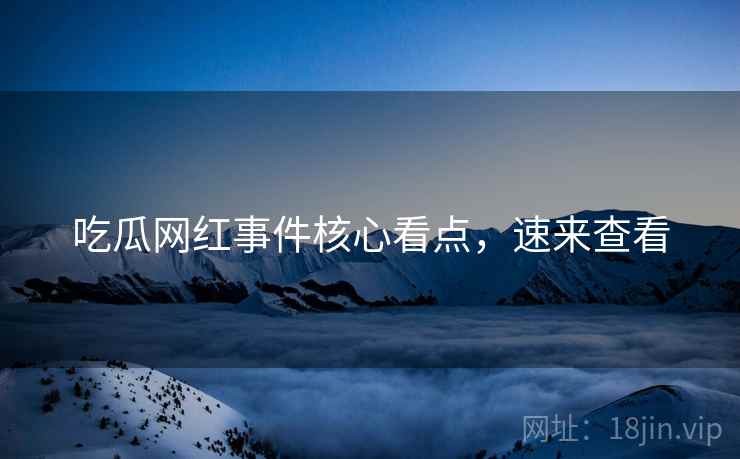 吃瓜网红事件核心看点，速来查看