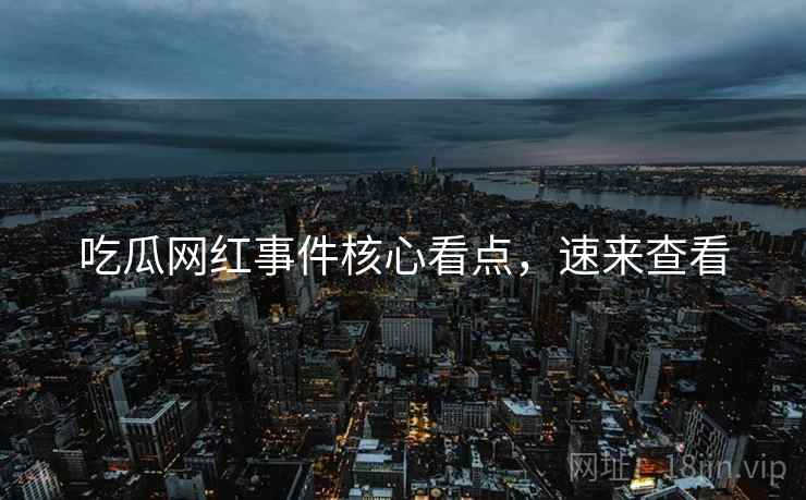 吃瓜网红事件核心看点，速来查看