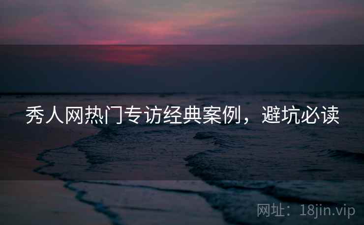 秀人网热门专访经典案例，避坑必读