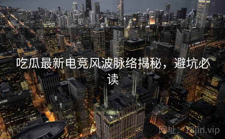 吃瓜最新电竞风波脉络揭秘，避坑必读