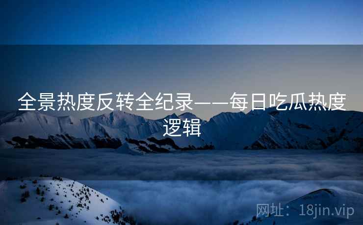 全景热度反转全纪录——每日吃瓜热度逻辑