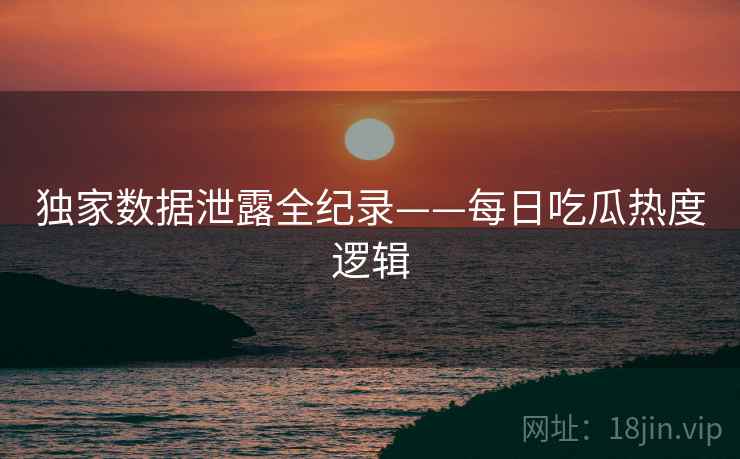 独家数据泄露全纪录——每日吃瓜热度逻辑