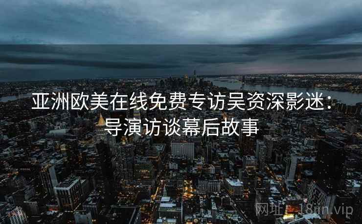 亚洲欧美在线免费专访吴资深影迷：导演访谈幕后故事