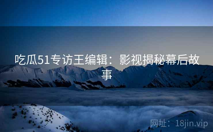 吃瓜51专访王编辑：影视揭秘幕后故事