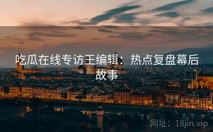 吃瓜在线专访王编辑：热点复盘幕后故事