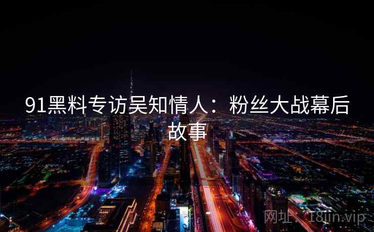 91黑料专访吴知情人：粉丝大战幕后故事