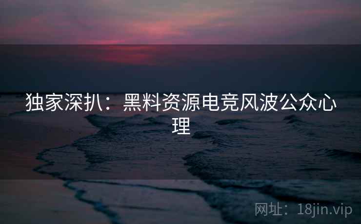 独家深扒：黑料资源电竞风波公众心理