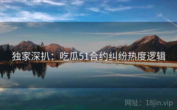 独家深扒：吃瓜51合约纠纷热度逻辑