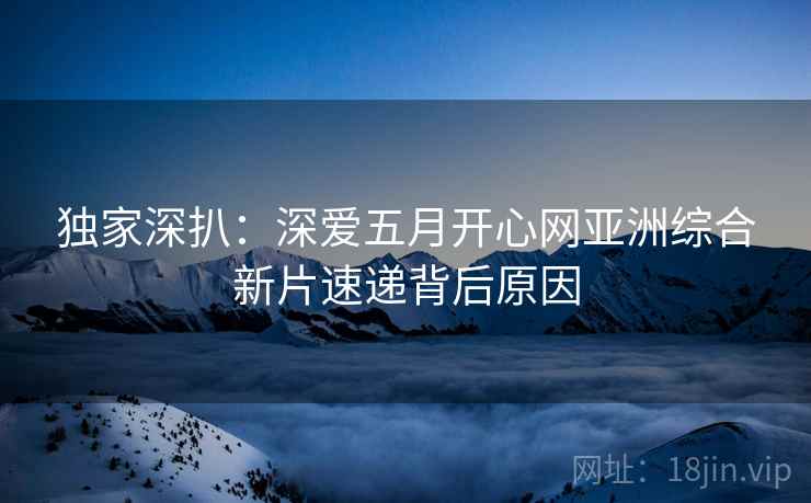独家深扒：深爱五月开心网亚洲综合新片速递背后原因