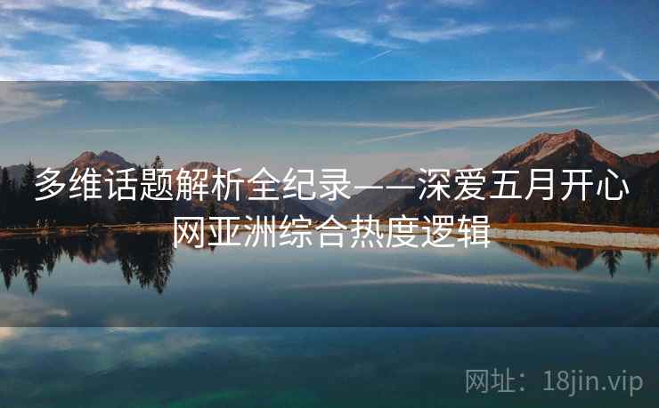 多维话题解析全纪录——深爱五月开心网亚洲综合热度逻辑
