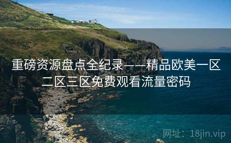 重磅资源盘点全纪录——精品欧美一区二区三区免费观看流量密码