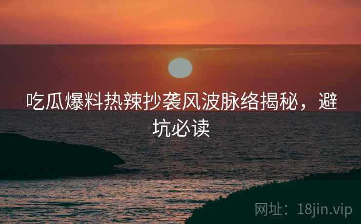 吃瓜爆料热辣抄袭风波脉络揭秘，避坑必读