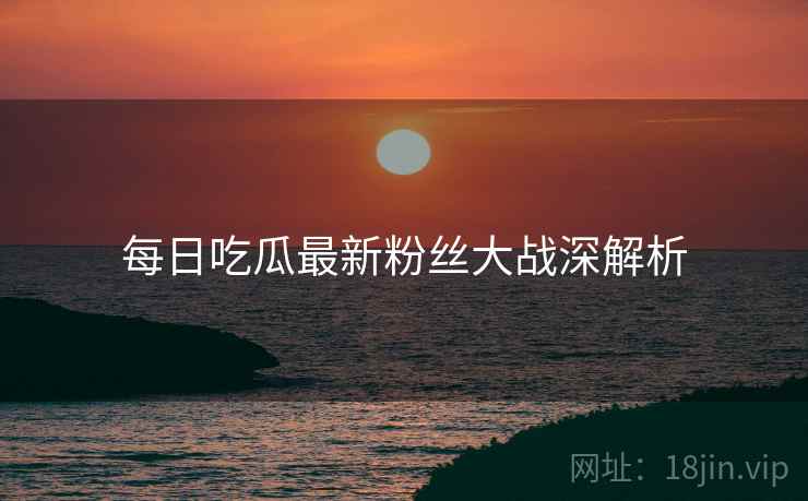 每日吃瓜最新粉丝大战深解析