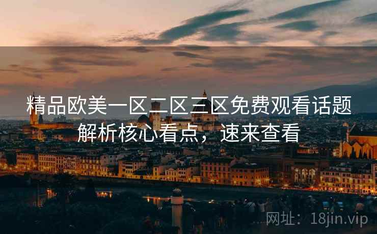 精品欧美一区二区三区免费观看话题解析核心看点，速来查看