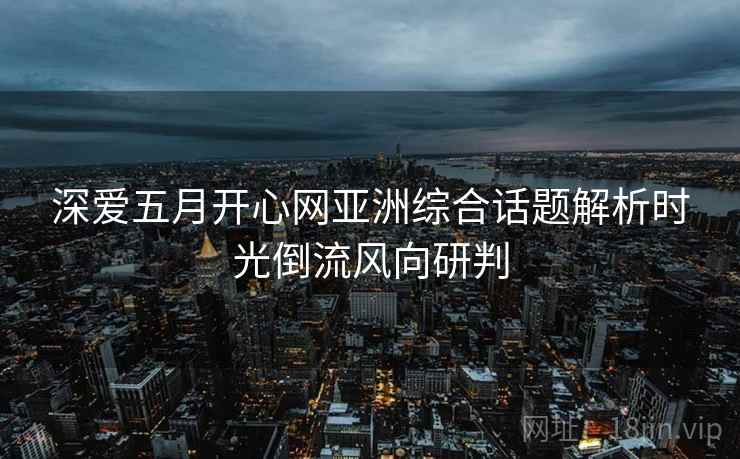 深爱五月开心网亚洲综合话题解析时光倒流风向研判