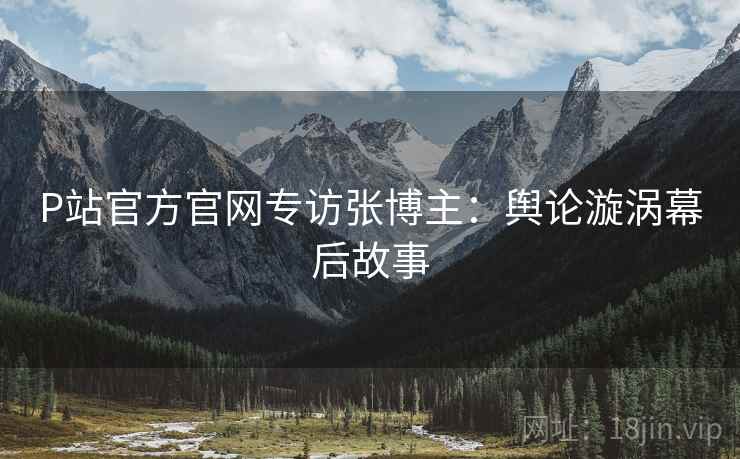 P站官方官网专访张博主：舆论漩涡幕后故事