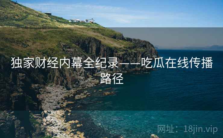 独家财经内幕全纪录——吃瓜在线传播路径