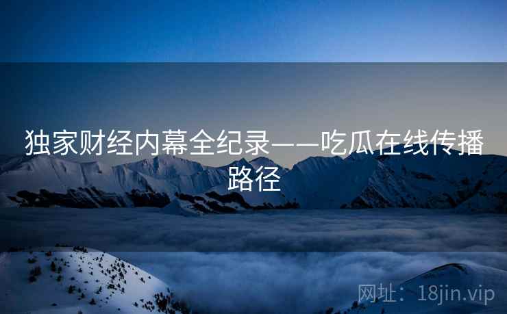 独家财经内幕全纪录——吃瓜在线传播路径