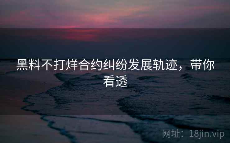 黑料不打烊合约纠纷发展轨迹，带你看透