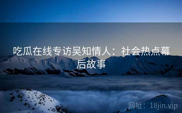 吃瓜在线专访吴知情人：社会热点幕后故事