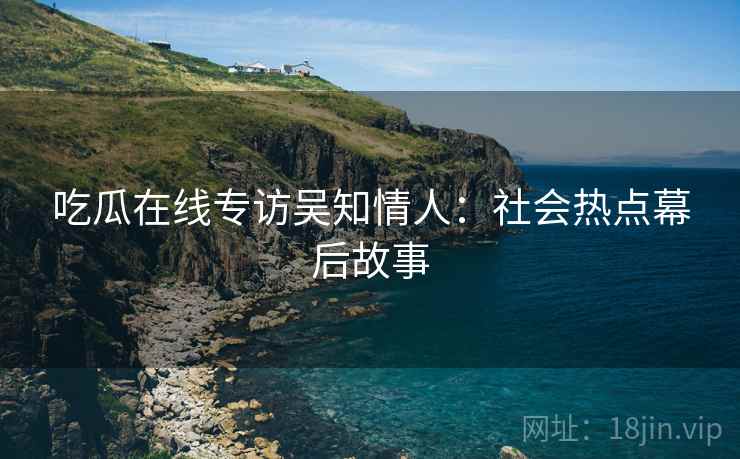 吃瓜在线专访吴知情人：社会热点幕后故事