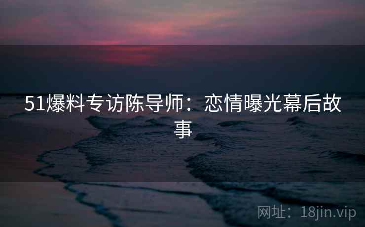 51爆料专访陈导师：恋情曝光幕后故事
