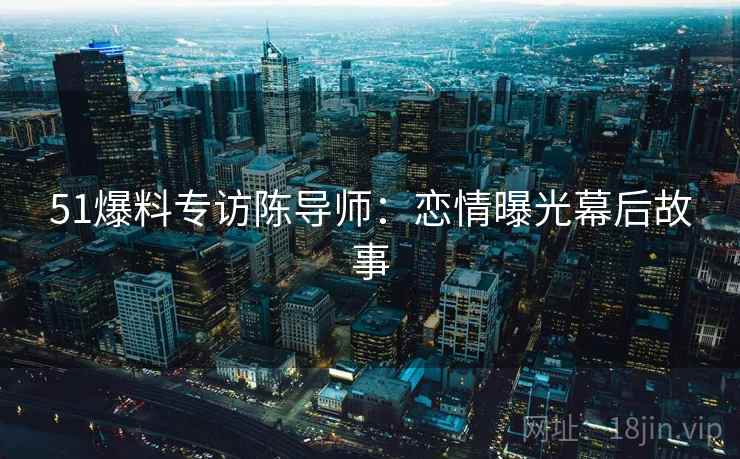 51爆料专访陈导师：恋情曝光幕后故事