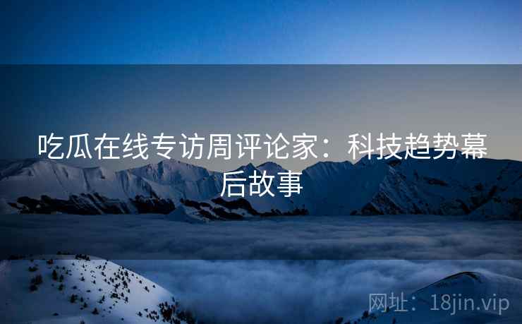 吃瓜在线专访周评论家：科技趋势幕后故事