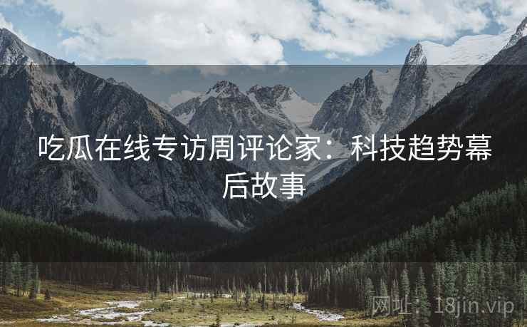 吃瓜在线专访周评论家：科技趋势幕后故事