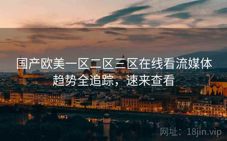 国产欧美一区二区三区在线看流媒体趋势全追踪，速来查看