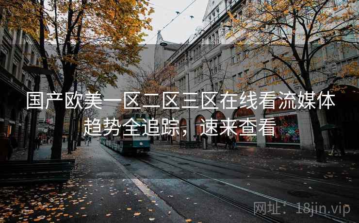 国产欧美一区二区三区在线看流媒体趋势全追踪，速来查看