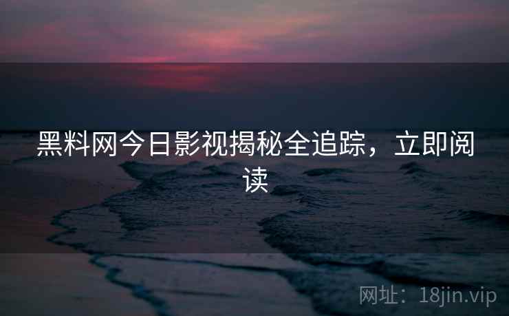 黑料网今日影视揭秘全追踪，立即阅读